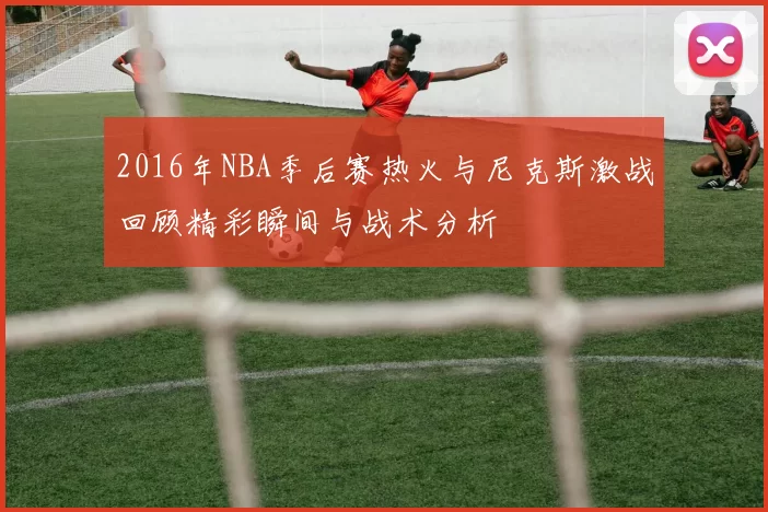 2016年NBA季后赛热火与尼克斯激战回顾精彩瞬间与战术分析