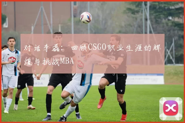 对话李磊：回顾CSGO职业生涯的辉煌与挑战MBA