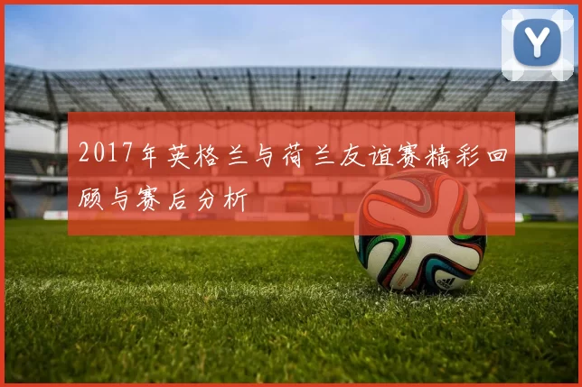 2017年英格兰与荷兰友谊赛精彩回顾与赛后分析