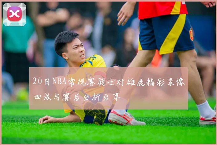 20日NBA常规赛骑士对雄鹿精彩录像回放与赛后分析分享