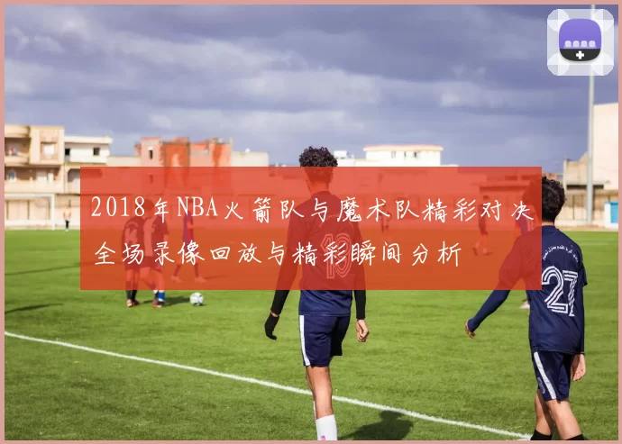 2018年NBA火箭队与魔术队精彩对决全场录像回放与精彩瞬间分析
