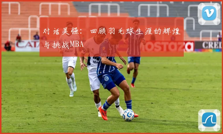 对话吴强：回顾羽毛球生涯的辉煌与挑战MBA