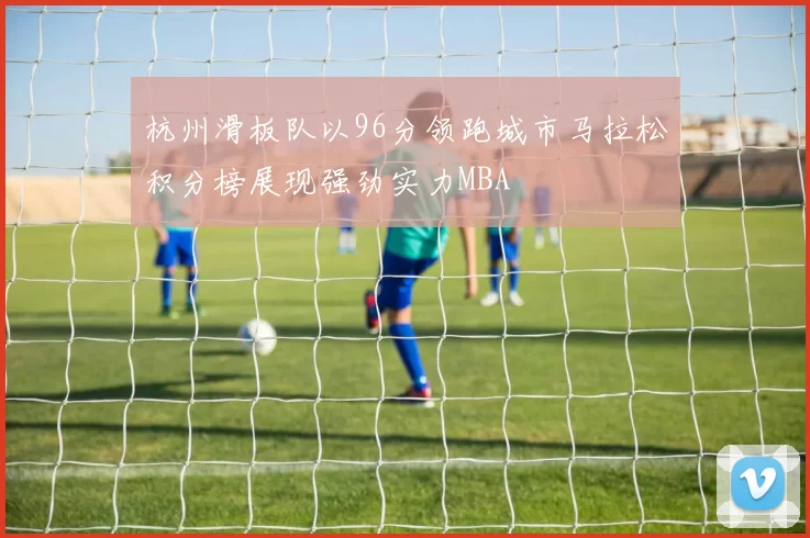 杭州滑板队以96分领跑城市马拉松积分榜展现强劲实力MBA