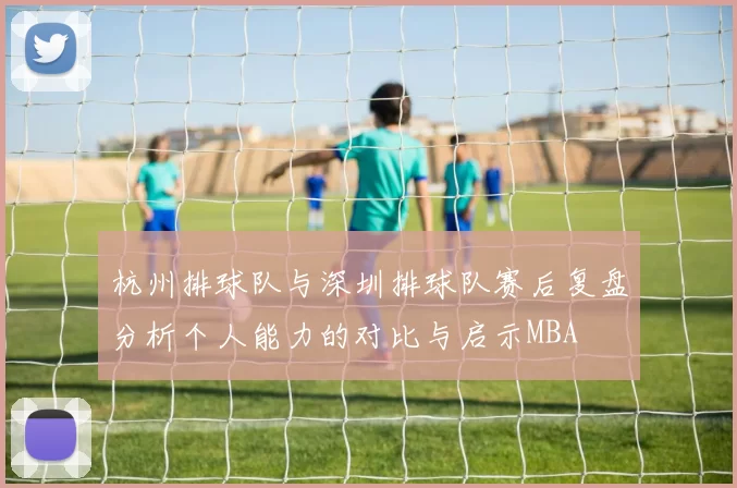 杭州排球队与深圳排球队赛后复盘分析个人能力的对比与启示MBA