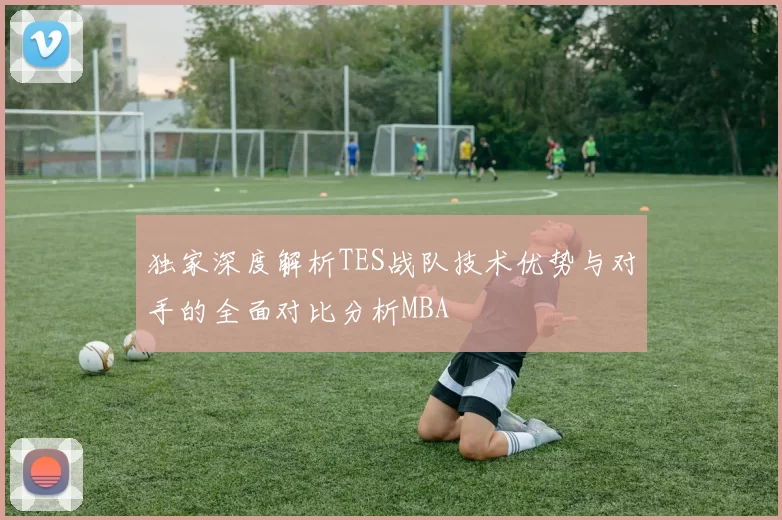独家深度解析TES战队技术优势与对手的全面对比分析MBA