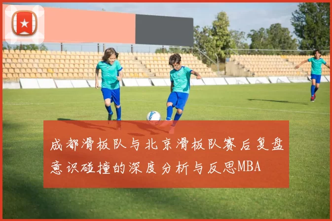 成都滑板队与北京滑板队赛后复盘意识碰撞的深度分析与反思MBA
