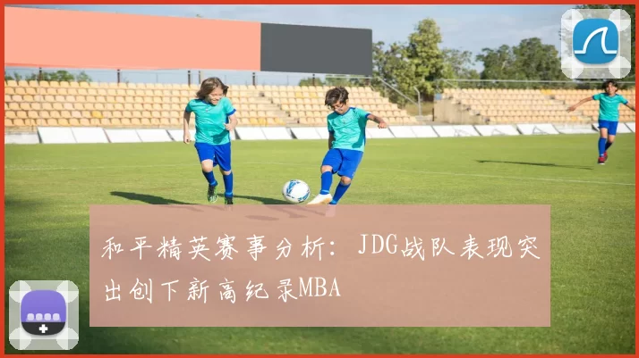 和平精英赛事分析：JDG战队表现突出创下新高纪录MBA