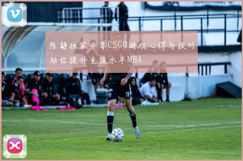 陈静独家分享CSGO游戏心得与技巧助你提升竞技水平MBA