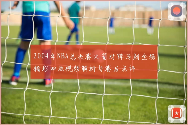 2004年NBA总决赛火箭对阵马刺全场精彩回放视频解析与赛后点评