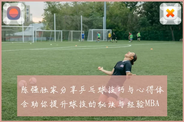 陈强独家分享乒乓球技巧与心得体会助你提升球技的秘诀与经验MBA