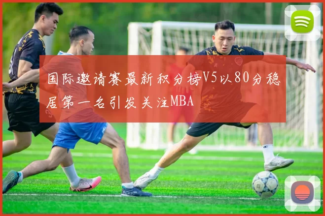 国际邀请赛最新积分榜V5以80分稳居第一名引发关注MBA
