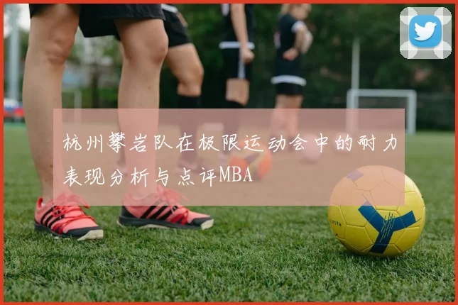 杭州攀岩队在极限运动会中的耐力表现分析与点评MBA