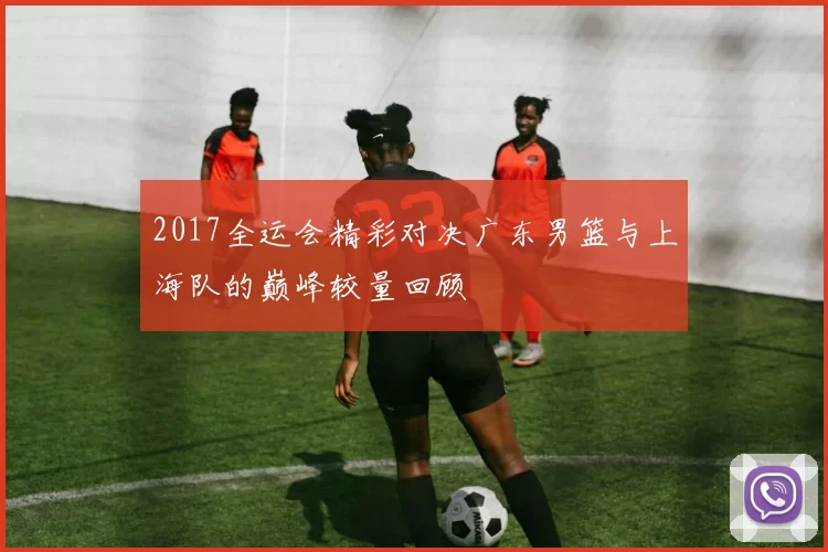 2017全运会精彩对决广东男篮与上海队的巅峰较量回顾
